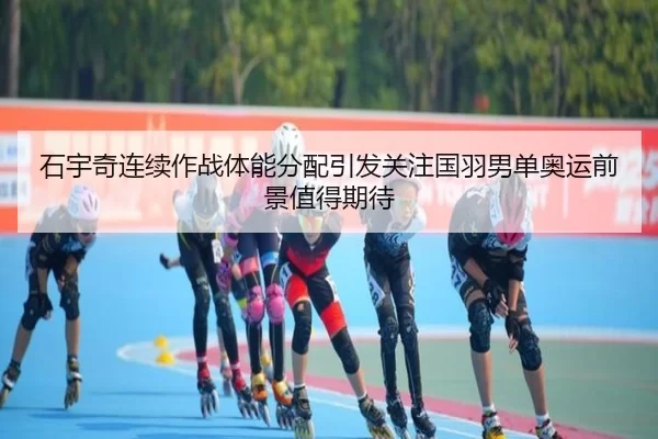 石宇奇连续作战体能分配引发关注国羽男单奥运前景值得期待