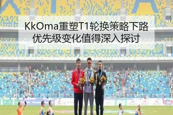 KkOma重塑T1轮换策略下路优先级变化值得深入探讨
